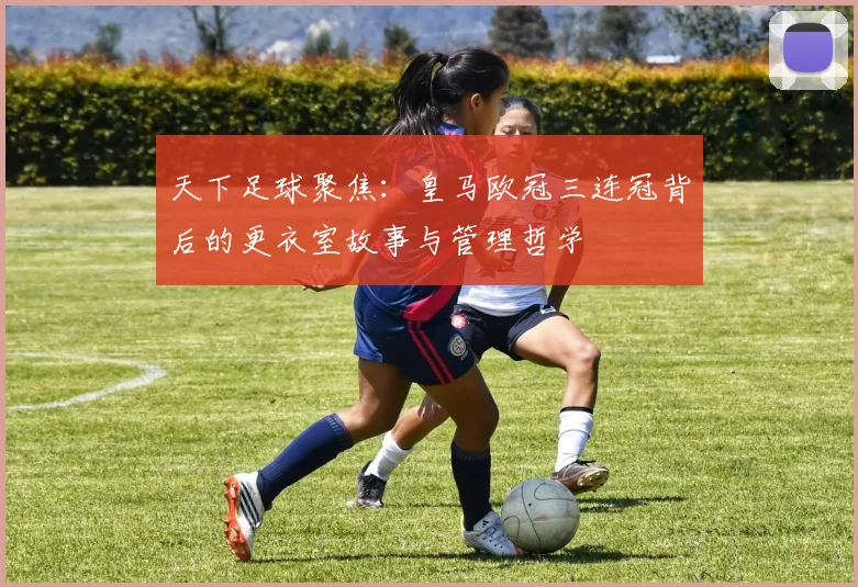 天下足球聚焦：皇马欧冠三连冠背后的更衣室故事与管理哲学