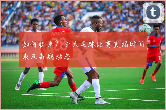 如何收看？今天足球比赛直播时间表及备战动态