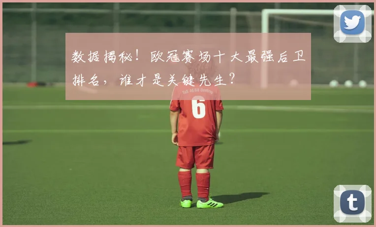 数据揭秘！欧冠赛场十大最强后卫排名，谁才是关键先生？