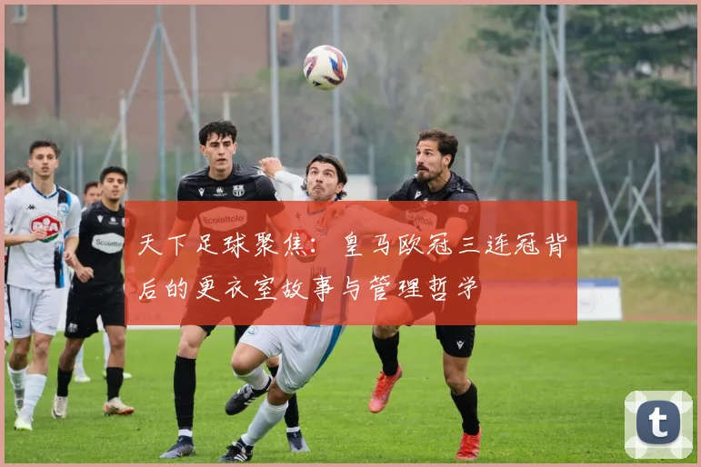 天下足球聚焦：皇马欧冠三连冠背后的更衣室故事与管理哲学