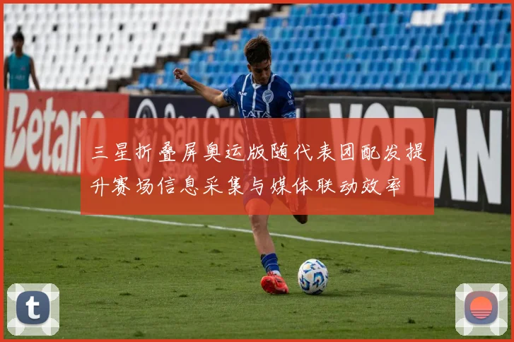 三星折叠屏奥运版随代表团配发提升赛场信息采集与媒体联动效率